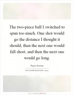The two-piece ball I switched to spun too much. One shot would go the distance I thought it should, then the next one would fall short, and then the next one would go long Picture Quote #1