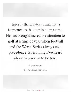 Tiger is the greatest thing that’s happened to the tour in a long time. He has brought incredible attention to golf at a time of year when football and the World Series always take precedence. Everything I’ve heard about him seems to be true Picture Quote #1