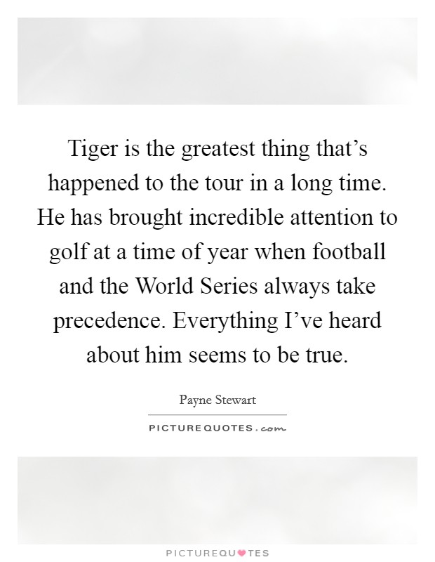 Tiger is the greatest thing that's happened to the tour in a long time. He has brought incredible attention to golf at a time of year when football and the World Series always take precedence. Everything I've heard about him seems to be true Picture Quote #1