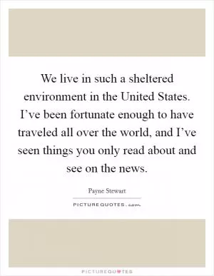 We live in such a sheltered environment in the United States. I’ve been fortunate enough to have traveled all over the world, and I’ve seen things you only read about and see on the news Picture Quote #1