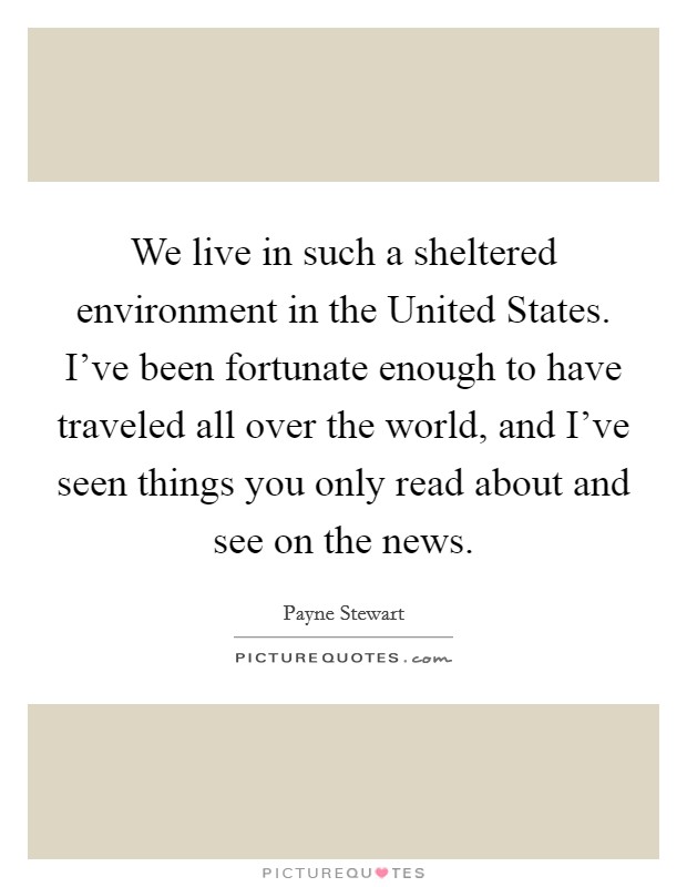 We live in such a sheltered environment in the United States. I've been fortunate enough to have traveled all over the world, and I've seen things you only read about and see on the news Picture Quote #1