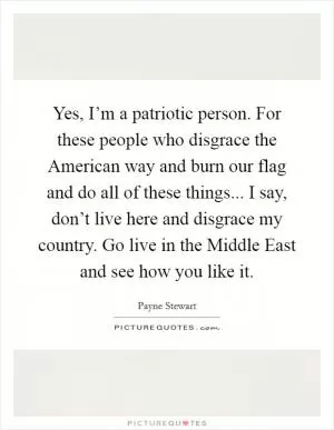 Yes, I’m a patriotic person. For these people who disgrace the American way and burn our flag and do all of these things... I say, don’t live here and disgrace my country. Go live in the Middle East and see how you like it Picture Quote #1