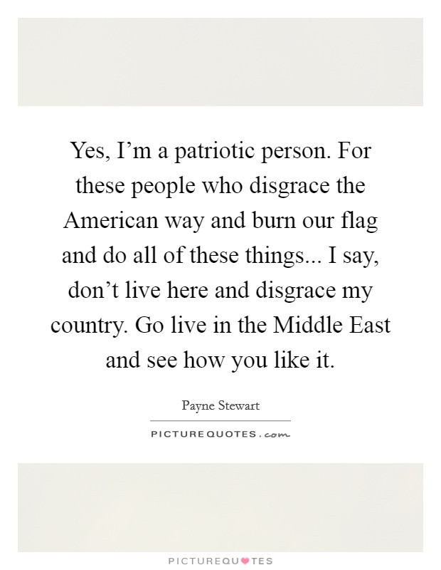 Yes, I'm a patriotic person. For these people who disgrace the American way and burn our flag and do all of these things... I say, don't live here and disgrace my country. Go live in the Middle East and see how you like it Picture Quote #1