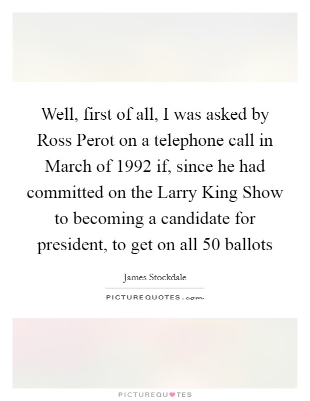 Well, first of all, I was asked by Ross Perot on a telephone call in March of 1992 if, since he had committed on the Larry King Show to becoming a candidate for president, to get on all 50 ballots Picture Quote #1