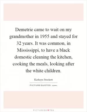 Demetrie came to wait on my grandmother in 1955 and stayed for 32 years. It was common, in Mississippi, to have a black domestic cleaning the kitchen, cooking the meals, looking after the white children Picture Quote #1