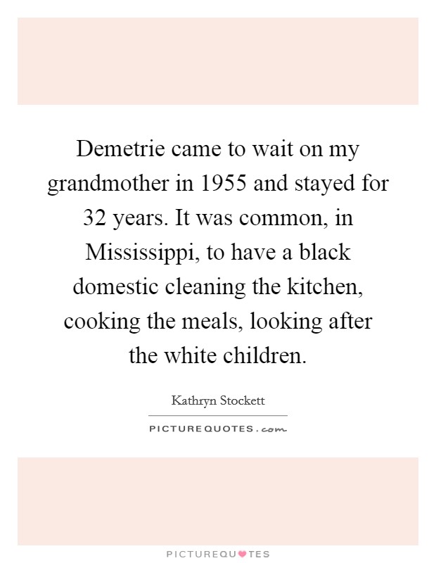 Demetrie came to wait on my grandmother in 1955 and stayed for 32 years. It was common, in Mississippi, to have a black domestic cleaning the kitchen, cooking the meals, looking after the white children Picture Quote #1