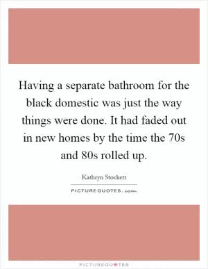 Having a separate bathroom for the black domestic was just the way things were done. It had faded out in new homes by the time the  70s and  80s rolled up Picture Quote #1