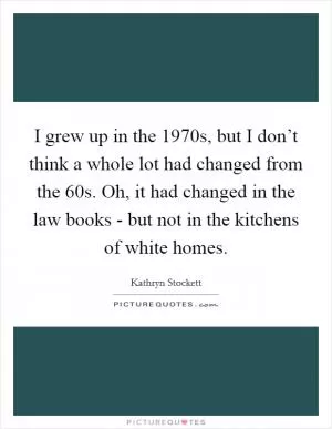 I grew up in the 1970s, but I don’t think a whole lot had changed from the  60s. Oh, it had changed in the law books - but not in the kitchens of white homes Picture Quote #1