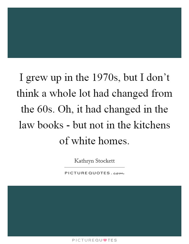 I grew up in the 1970s, but I don't think a whole lot had changed from the  60s. Oh, it had changed in the law books - but not in the kitchens of white homes Picture Quote #1
