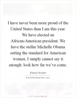 I have never been more proud of the United States than I am this year. We have elected an African-American president. We have the stellar Michelle Obama setting the standard for American women. I simply cannot say it enough: look how far we’ve come Picture Quote #1
