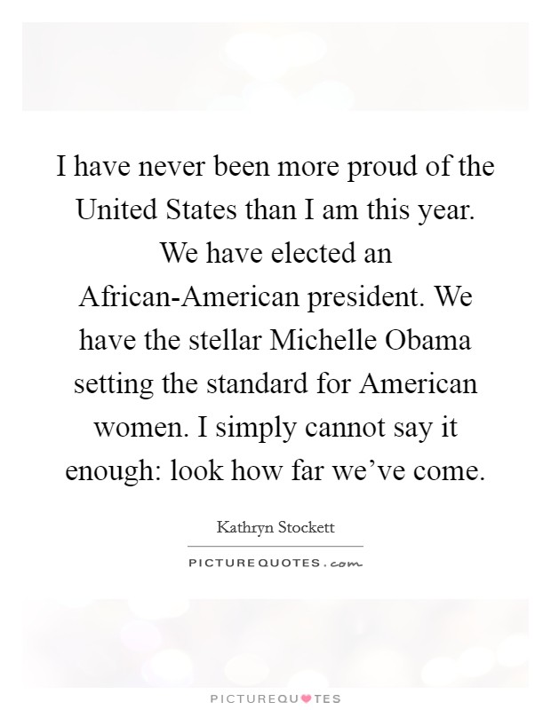 I have never been more proud of the United States than I am this year. We have elected an African-American president. We have the stellar Michelle Obama setting the standard for American women. I simply cannot say it enough: look how far we've come Picture Quote #1