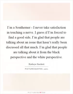 I’m a Southerner - I never take satisfaction in touching a nerve. I guess if I’m forced to find a good side, I’m glad that people are talking about an issue that hasn’t really been discussed all that much. I’m glad that people are talking about it from the black perspective and the white perspective Picture Quote #1