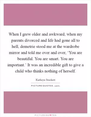 When I grew older and awkward, when my parents divorced and life had gone all to hell, demetrie stood me at the wardrobe mirror and told me over and over, ‘You are beautiful. You are smart. You are important.’ It was an incredible gift to give a child who thinks nothing of herself Picture Quote #1