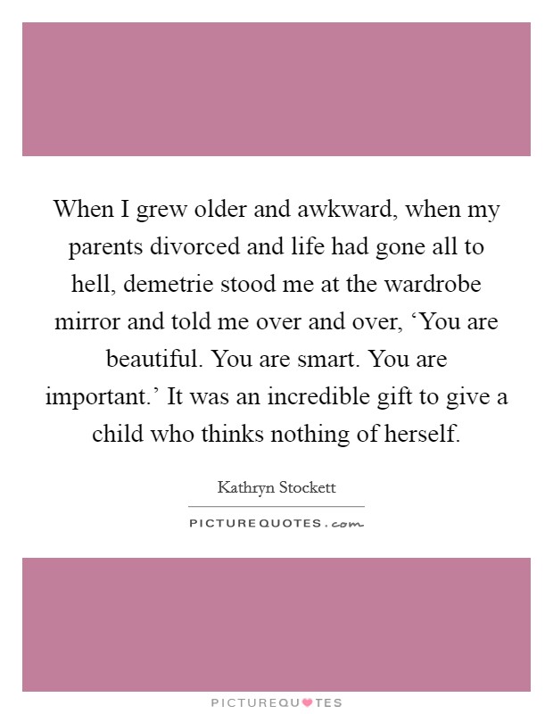 When I grew older and awkward, when my parents divorced and life had gone all to hell, demetrie stood me at the wardrobe mirror and told me over and over, ‘You are beautiful. You are smart. You are important.’ It was an incredible gift to give a child who thinks nothing of herself Picture Quote #1