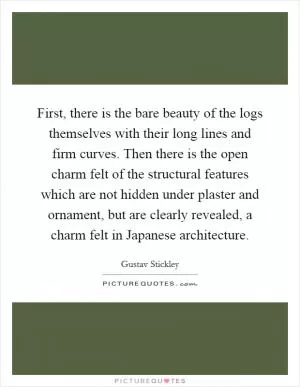 First, there is the bare beauty of the logs themselves with their long lines and firm curves. Then there is the open charm felt of the structural features which are not hidden under plaster and ornament, but are clearly revealed, a charm felt in Japanese architecture Picture Quote #1