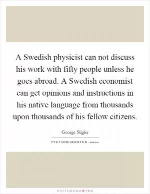 A Swedish physicist can not discuss his work with fifty people unless he goes abroad. A Swedish economist can get opinions and instructions in his native language from thousands upon thousands of his fellow citizens Picture Quote #1