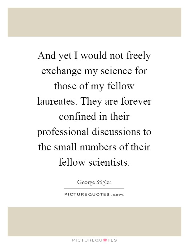 And yet I would not freely exchange my science for those of my fellow laureates. They are forever confined in their professional discussions to the small numbers of their fellow scientists Picture Quote #1