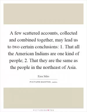 A few scattered accounts, collected and combined together, may lead us to two certain conclusions: 1. That all the American Indians are one kind of people; 2. That they are the same as the people in the northeast of Asia Picture Quote #1