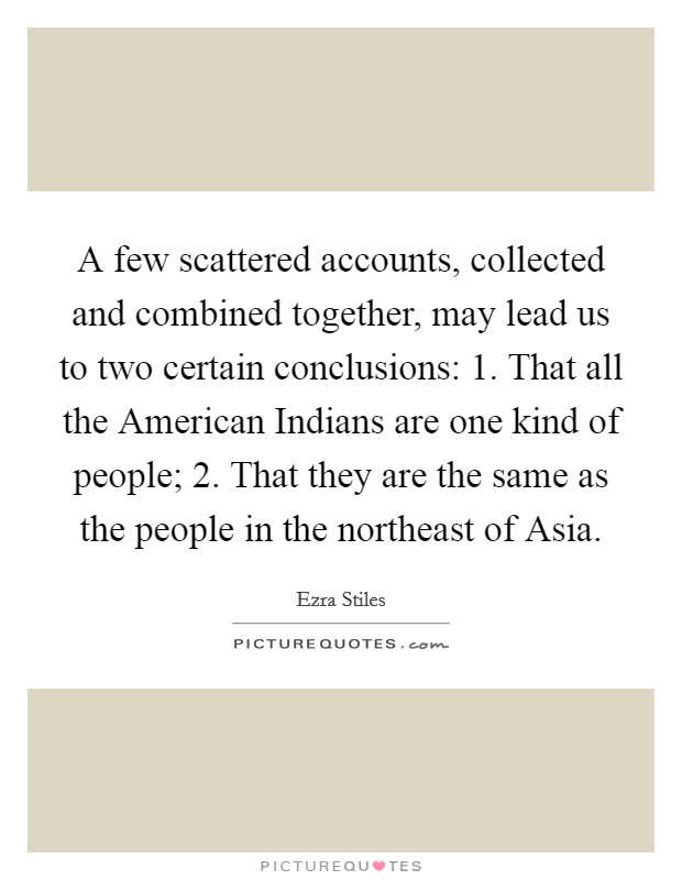 A few scattered accounts, collected and combined together, may lead us to two certain conclusions: 1. That all the American Indians are one kind of people; 2. That they are the same as the people in the northeast of Asia Picture Quote #1