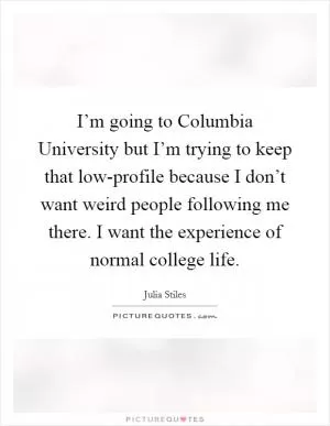I’m going to Columbia University but I’m trying to keep that low-profile because I don’t want weird people following me there. I want the experience of normal college life Picture Quote #1