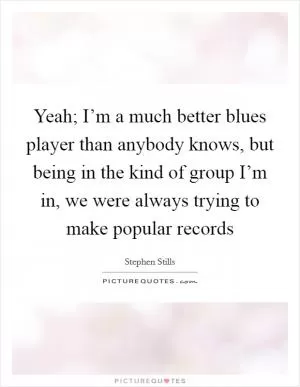 Yeah; I’m a much better blues player than anybody knows, but being in the kind of group I’m in, we were always trying to make popular records Picture Quote #1