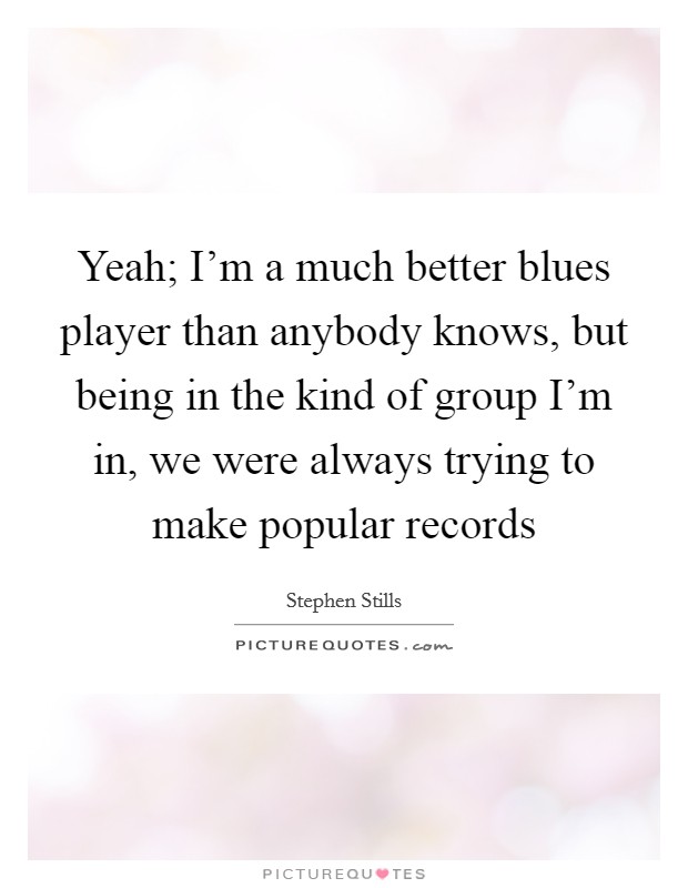 Yeah; I'm a much better blues player than anybody knows, but being in the kind of group I'm in, we were always trying to make popular records Picture Quote #1