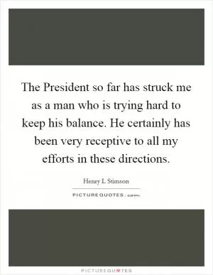 The President so far has struck me as a man who is trying hard to keep his balance. He certainly has been very receptive to all my efforts in these directions Picture Quote #1