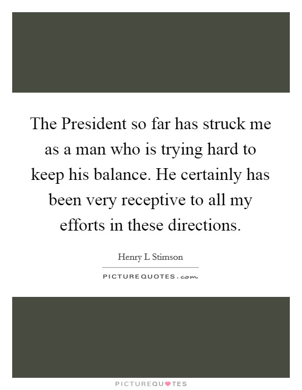 The President so far has struck me as a man who is trying hard to keep his balance. He certainly has been very receptive to all my efforts in these directions Picture Quote #1