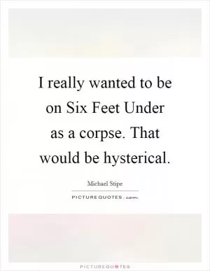 I really wanted to be on Six Feet Under as a corpse. That would be hysterical Picture Quote #1