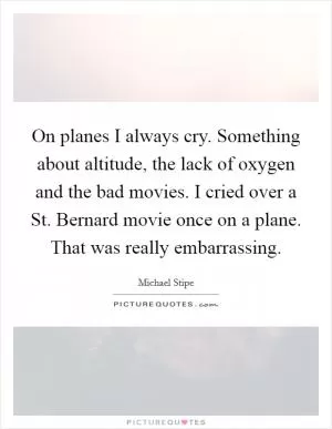 On planes I always cry. Something about altitude, the lack of oxygen and the bad movies. I cried over a St. Bernard movie once on a plane. That was really embarrassing Picture Quote #1