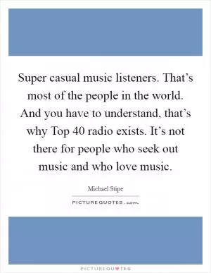 Super casual music listeners. That’s most of the people in the world. And you have to understand, that’s why Top 40 radio exists. It’s not there for people who seek out music and who love music Picture Quote #1