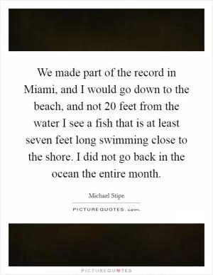 We made part of the record in Miami, and I would go down to the beach, and not 20 feet from the water I see a fish that is at least seven feet long swimming close to the shore. I did not go back in the ocean the entire month Picture Quote #1