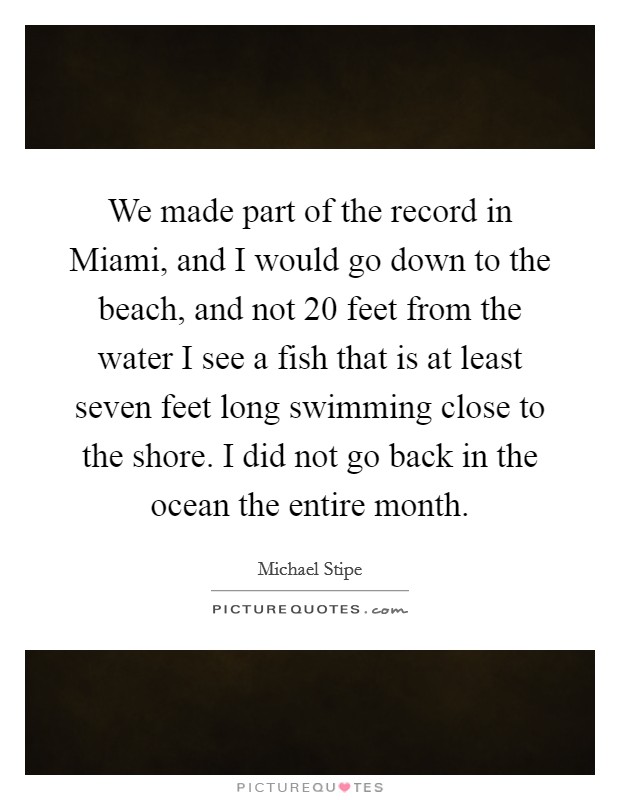 We made part of the record in Miami, and I would go down to the beach, and not 20 feet from the water I see a fish that is at least seven feet long swimming close to the shore. I did not go back in the ocean the entire month Picture Quote #1