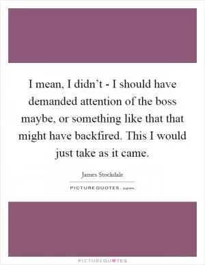 I mean, I didn’t - I should have demanded attention of the boss maybe, or something like that that might have backfired. This I would just take as it came Picture Quote #1