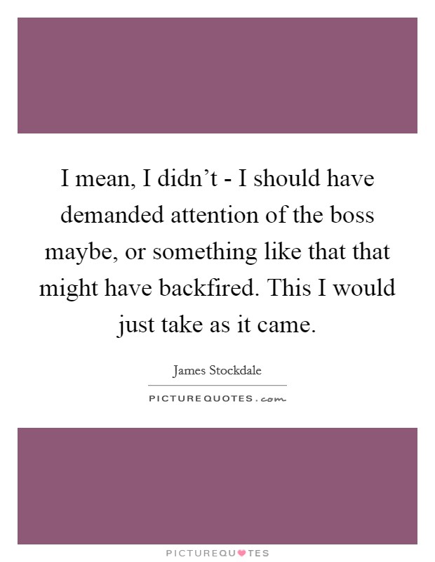 I mean, I didn't - I should have demanded attention of the boss maybe, or something like that that might have backfired. This I would just take as it came Picture Quote #1