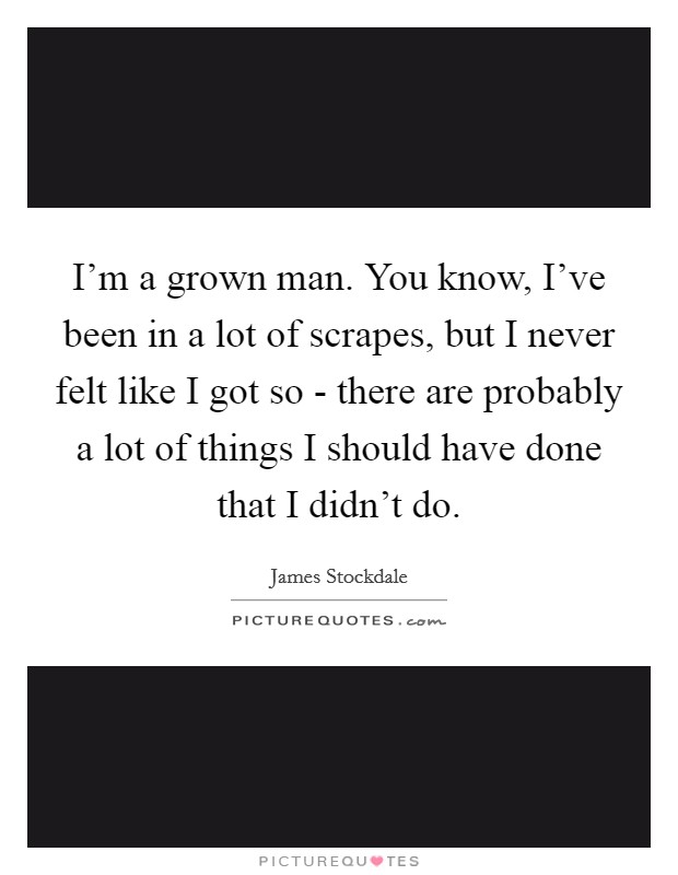 I'm a grown man. You know, I've been in a lot of scrapes, but I never felt like I got so - there are probably a lot of things I should have done that I didn't do Picture Quote #1