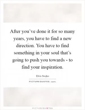 After you’ve done it for so many years, you have to find a new direction. You have to find something in your soul that’s going to push you towards - to find your inspiration Picture Quote #1