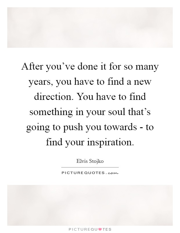 After you've done it for so many years, you have to find a new direction. You have to find something in your soul that's going to push you towards - to find your inspiration Picture Quote #1