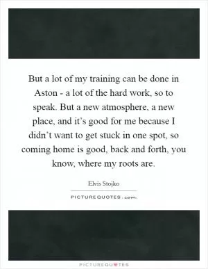 But a lot of my training can be done in Aston - a lot of the hard work, so to speak. But a new atmosphere, a new place, and it’s good for me because I didn’t want to get stuck in one spot, so coming home is good, back and forth, you know, where my roots are Picture Quote #1