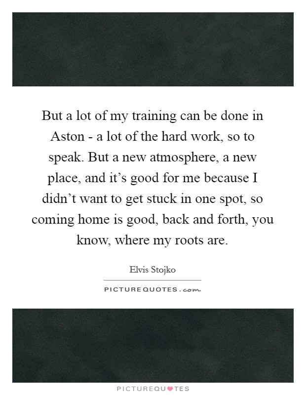 But a lot of my training can be done in Aston - a lot of the hard work, so to speak. But a new atmosphere, a new place, and it's good for me because I didn't want to get stuck in one spot, so coming home is good, back and forth, you know, where my roots are Picture Quote #1
