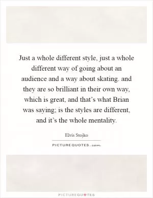 Just a whole different style, just a whole different way of going about an audience and a way about skating. and they are so brilliant in their own way, which is great, and that’s what Brian was saying; is the styles are different, and it’s the whole mentality Picture Quote #1