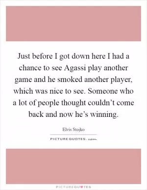 Just before I got down here I had a chance to see Agassi play another game and he smoked another player, which was nice to see. Someone who a lot of people thought couldn’t come back and now he’s winning Picture Quote #1