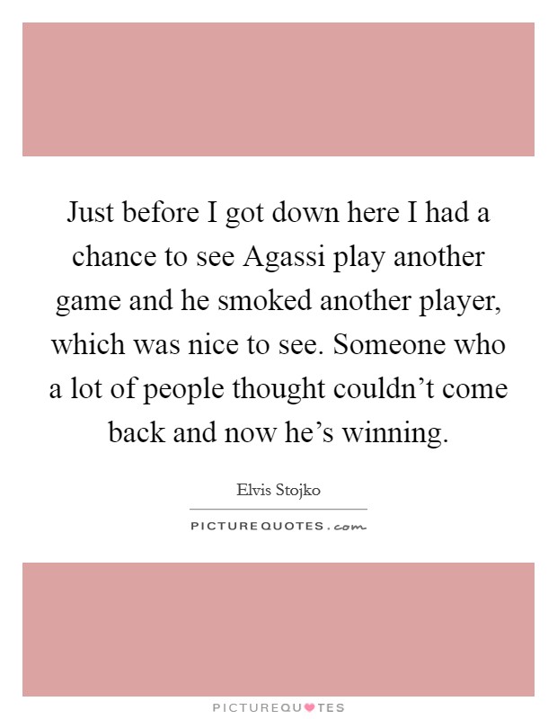 Just before I got down here I had a chance to see Agassi play another game and he smoked another player, which was nice to see. Someone who a lot of people thought couldn't come back and now he's winning Picture Quote #1