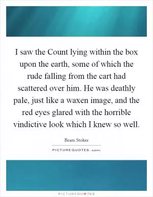 I saw the Count lying within the box upon the earth, some of which the rude falling from the cart had scattered over him. He was deathly pale, just like a waxen image, and the red eyes glared with the horrible vindictive look which I knew so well Picture Quote #1