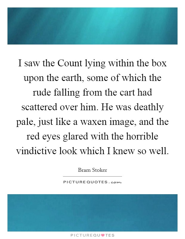 I saw the Count lying within the box upon the earth, some of which the rude falling from the cart had scattered over him. He was deathly pale, just like a waxen image, and the red eyes glared with the horrible vindictive look which I knew so well Picture Quote #1