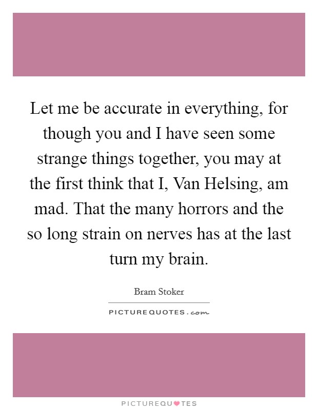 Let me be accurate in everything, for though you and I have seen some strange things together, you may at the first think that I, Van Helsing, am mad. That the many horrors and the so long strain on nerves has at the last turn my brain Picture Quote #1