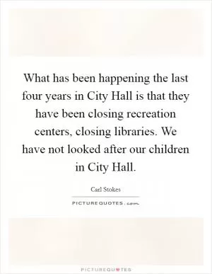What has been happening the last four years in City Hall is that they have been closing recreation centers, closing libraries. We have not looked after our children in City Hall Picture Quote #1