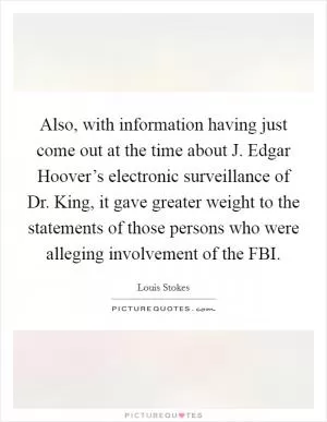 Also, with information having just come out at the time about J. Edgar Hoover’s electronic surveillance of Dr. King, it gave greater weight to the statements of those persons who were alleging involvement of the FBI Picture Quote #1