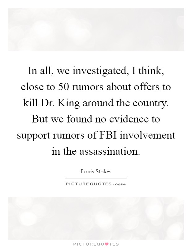 In all, we investigated, I think, close to 50 rumors about offers to kill Dr. King around the country. But we found no evidence to support rumors of FBI involvement in the assassination Picture Quote #1