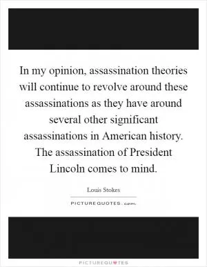 In my opinion, assassination theories will continue to revolve around these assassinations as they have around several other significant assassinations in American history. The assassination of President Lincoln comes to mind Picture Quote #1